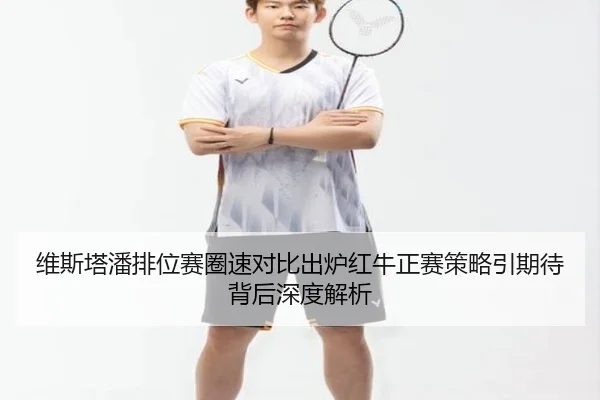 维斯塔潘排位赛圈速对比出炉红牛正赛策略引期待背后深度解析